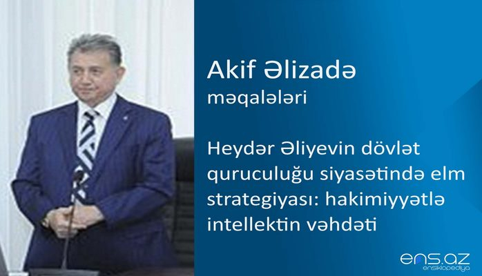 Akif Əlizadə - Heydər Əliyevin dövlət quruculuğu siyasətində elm strategiyası: hakimiyyətlə intellektin vəhdəti